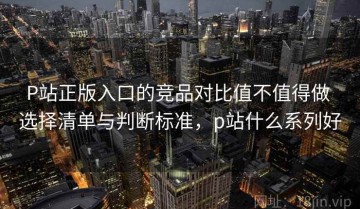 P站正版入口的竞品对比值不值得做 选择清单与判断标准，p站什么系列好