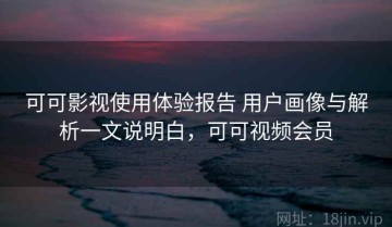 可可影视使用体验报告 用户画像与解析一文说明白，可可视频会员