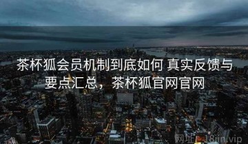 茶杯狐会员机制到底如何 真实反馈与要点汇总，茶杯狐官网官网