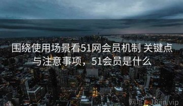 围绕使用场景看51网会员机制 关键点与注意事项，51会员是什么
