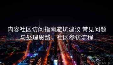 内容社区访问指南避坑建议 常见问题与处理思路，社区参访流程