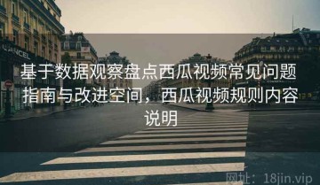 基于数据观察盘点西瓜视频常见问题 指南与改进空间，西瓜视频规则内容说明
