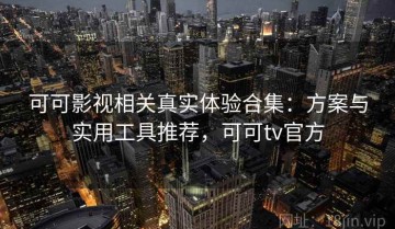 可可影视相关真实体验合集：方案与实用工具推荐，可可tv官方