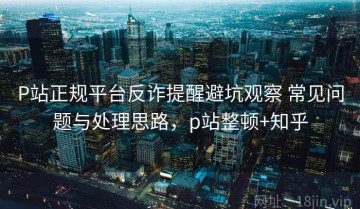 P站正规平台反诈提醒避坑观察 常见问题与处理思路，p站整顿+知乎