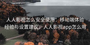 人人影视怎么安全使用：移动端体验经验与设置建议，人人影视app怎么用