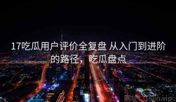 17吃瓜用户评价全复盘 从入门到进阶的路径，吃瓜盘点