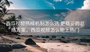 西瓜视频热榜机制怎么选 更稳妥的总结方案，西瓜视频怎么能上热门
