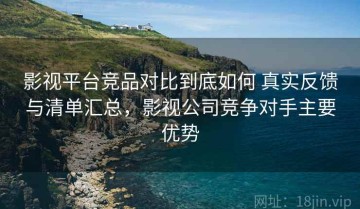 影视平台竞品对比到底如何 真实反馈与清单汇总，影视公司竞争对手主要优势