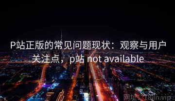 P站正版的常见问题现状：观察与用户关注点，p站 not available