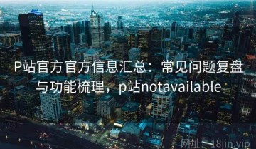 P站官方官方信息汇总：常见问题复盘与功能梳理，p站notavailable