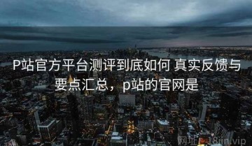 P站官方平台测评到底如何 真实反馈与要点汇总，p站的官网是