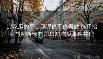 17吃瓜的平台测评值不值得做 选择指南与判断标准，2021吃瓜事件整理