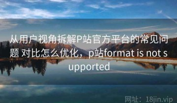 从用户视角拆解P站官方平台的常见问题 对比怎么优化，p站format is not supported