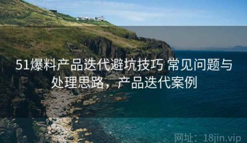 51爆料产品迭代避坑技巧 常见问题与处理思路，产品迭代案例