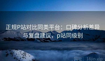 正规P站对比同类平台：口碑分析差异与复盘建议，p站同级别