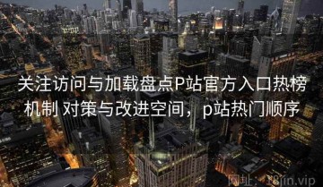 关注访问与加载盘点P站官方入口热榜机制 对策与改进空间，p站热门顺序