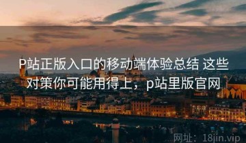 P站正版入口的移动端体验总结 这些对策你可能用得上，p站里版官网