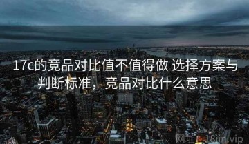 17c的竞品对比值不值得做 选择方案与判断标准，竞品对比什么意思