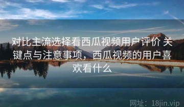 对比主流选择看西瓜视频用户评价 关键点与注意事项，西瓜视频的用户喜欢看什么