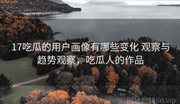 17吃瓜的用户画像有哪些变化 观察与趋势观察，吃瓜人的作品