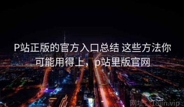 P站正版的官方入口总结 这些方法你可能用得上，p站里版官网