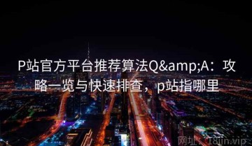 P站官方平台推荐算法Q&A：攻略一览与快速排查，p站指哪里