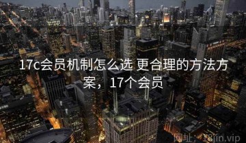 17c会员机制怎么选 更合理的方法方案，17个会员