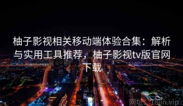柚子影视相关移动端体验合集：解析与实用工具推荐，柚子影视tv版官网下载