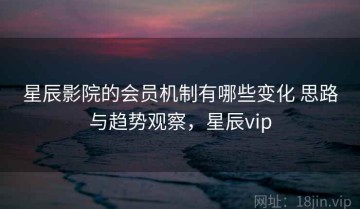 星辰影院的会员机制有哪些变化 思路与趋势观察，星辰vip