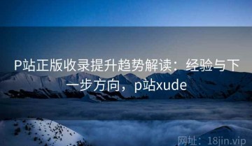 P站正版收录提升趋势解读：经验与下一步方向，p站xude