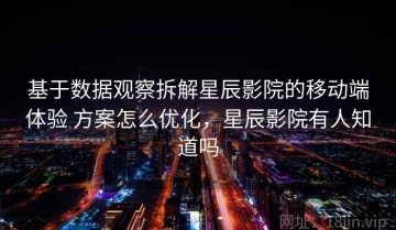 基于数据观察拆解星辰影院的移动端体验 方案怎么优化，星辰影院有人知道吗