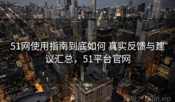 51网使用指南到底如何 真实反馈与建议汇总，51平台官网