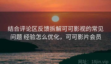 结合评论区反馈拆解可可影视的常见问题 经验怎么优化，可可影片会员