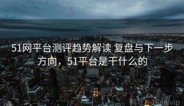 51网平台测评趋势解读 复盘与下一步方向，51平台是干什么的