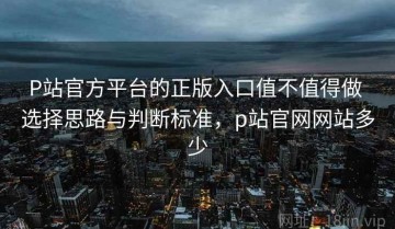 P站官方平台的正版入口值不值得做 选择思路与判断标准，p站官网网站多少