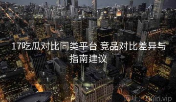 17吃瓜对比同类平台 竞品对比差异与指南建议