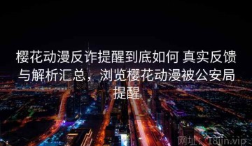 樱花动漫反诈提醒到底如何 真实反馈与解析汇总，浏览樱花动漫被公安局提醒