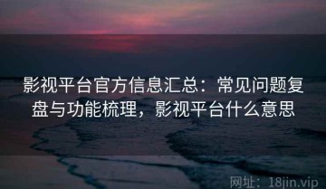 影视平台官方信息汇总：常见问题复盘与功能梳理，影视平台什么意思