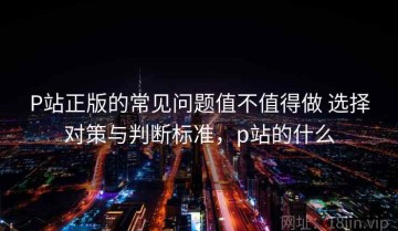 P站正版的常见问题值不值得做 选择对策与判断标准，p站的什么