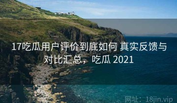 17吃瓜用户评价到底如何 真实反馈与对比汇总，吃瓜 2021