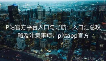 P站官方平台入口与导航：入口汇总攻略及注意事项，p站app官方
