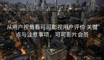 从用户视角看可可影视用户评价 关键点与注意事项，可可影片会员