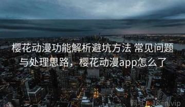 樱花动漫功能解析避坑方法 常见问题与处理思路，樱花动漫app怎么了