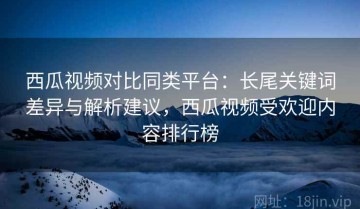 西瓜视频对比同类平台：长尾关键词差异与解析建议，西瓜视频受欢迎内容排行榜