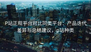 P站正规平台对比同类平台：产品迭代差异与总结建议，p站种类
