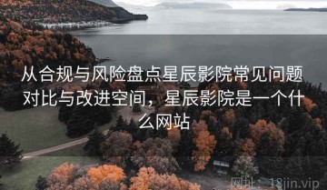 从合规与风险盘点星辰影院常见问题 对比与改进空间，星辰影院是一个什么网站