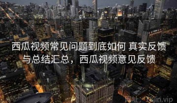 西瓜视频常见问题到底如何 真实反馈与总结汇总，西瓜视频意见反馈