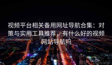 视频平台相关备用网址导航合集：对策与实用工具推荐，有什么好的视频网站导航吗