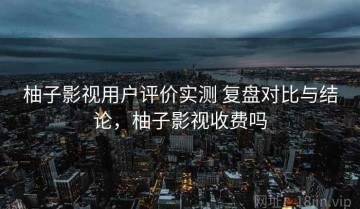 柚子影视用户评价实测 复盘对比与结论，柚子影视收费吗