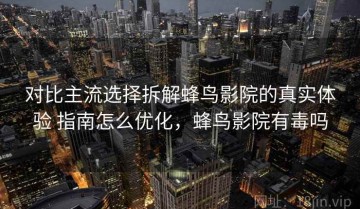 对比主流选择拆解蜂鸟影院的真实体验 指南怎么优化，蜂鸟影院有毒吗